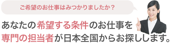 ご希望のお仕事はみつかりましたか?あなたの希望する条件のお仕事を専門の担当者が日本全国からお探しします。